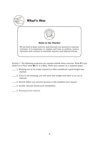 5
Activity 1. The following sentences are common beliefs about exercise. Write F if you
think it is a Fact; write M if it is a Myth. Write your answer on a separate paper.
_____1. Working out on an empty stomach is often considered a good weight-loss
method.
_____2. If you're not sweating, you will never lose weight and there is no use to
exercise.
_____3. Stretch before you exercise because it will condition your muscle.
_____4. Aerobic exercise boosts your metabolism.
_____5. Running burns calories.
What’s New
Notes to the Teacher
We are here to lead, instruct, and motivate our learners in exercise
activities. It is important to explain well how to perform various
exercises and routines to minimize injuries and improve fitness
Duties
Fitness trainers and instructors typically do the following:
• Demonstrate or explain how to perform various exercises and
routines to minimize injuries and improve fitness
• Watch clients do exercises to ensure that they are using the
correct techniques
• Provide alternative exercises during workouts or classes for
different levels of fitness and skill
• Monitor clients’ progress and adapt programs as needed
Text Text Text Text Text Text Text Text Text Text Text Text Text
Text Text Text Text Text Text Text Text Text Text Text Text Text
Text Text Text Text Text Text Text Text Text Text Text Text Text
Text Text Text Text Text Text Text Text Text Text Text Text Text
Text Text Text Text Text Text Text Text Text Text Text Text Text
Text Text
 
