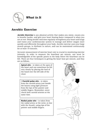 7
What is It
Aerobic Exercise
Aerobic Exercise is any physical activity that makes you sweat, causes you
to breathe harder, and gets your heart beating faster compared to when you
are at rest. Doing aerobic exercises regularly strengthens your heart and lungs
and trains your cardiovascular system to manage and deliver oxygen more
quickly and efficiently throughout your body. Aerobic exercise uses your large
muscle groups, is rhythmic in nature, and can be maintained continuously
for at least 10 minutes.
Accurate measurement of exercise heart rate is crucial in monitoring exercise
intensity. In order to measure the heartbeat per minute, one must be
knowledgeable of the specific points in the body where the heartbeat can be
felt. There are four techniques in getting the heart beat per minute, and they
are as follows.
• Carotid pulse site – is taken
from the carotid artery just beside
the larynx using light pressure
from the tips of the pointer and
middle fingers. Remember; never
check both carotid arteries at the
same time.
Apical site – is taken at the apex of
the heart and can sometimes be felt
very clearly by placing the heel of
the hand over the left side of the
chest
Radial pulse site – is taken from
the radial artery at the wrist, in line
with the thumb, using tips of the
pointer and middle fingers.
 