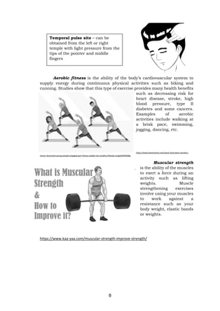 8
Aerobic fitness is the ability of the body’s cardiovascular system to
supply energy during continuous physical activities such as biking and
running. Studies show that this type of exercise provides many health benefits
such as decreasing risk for
heart disease, stroke, high
blood pressure, type II
diabetes and some cancers.
Examples of aerobic
activities include walking at
a brisk pace, swimming,
jogging, dancing, etc.
https://www.dreamstime.com/stock-illustration-aerobics-
vector-illustration-group-people-engaged-gym-fitness-weight-loss-healthy-lifestyle-image94509568a
Muscular strength
is the ability of the muscles
to exert a force during an
activity such as lifting
weights. Muscle
strengthening exercises
involve using your muscles
to work against a
resistance such as your
body weight, elastic bands
or weights.
https://www.kaa-yaa.com/muscular-strength-improve-strength/
Temporal pulse site – can be
obtained from the left or right
temple with light pressure from the
tips of the pointer and middle
fingers
 