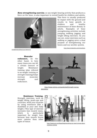 9
Bone strengthening exercise, or any weight-bearing activity that produces a
force on the bone, is also important to overall health for children and adults.
This force is usually produced
by impact with the ground and
results in bone growth in
children and healthy
maintenance of bone density in
adults. Examples of bone
strengthening activities include
jumping, walking, jogging, and
weight lifting exercises. As you
can see, some exercises such as
walking or jogging serve a dual
purpose of strengthening our
bones and our aerobic system.
https://www.livinghealthy.com/articles/bone-
strengthening-workouts-you-need-to-try
Muscular
endurance, on the
other hand, is how
many times you can lift
a certain amount of
weight. Resistance
training (also referred
to as weight training or
strength training) helps
increase muscular
strength and
endurance.
https://www.nytimes.com/guides/well/strength-training-
plyometrics
Resistance Training.
Strength exercises, such as
weight lifting, push-ups and
crunches, work your muscles
by using resistance (like a
dumbbell or your own body
weight.) This type of exercise
increases lean muscle mass,
which is particularly
important for weight loss,
because lean muscle burns
more calories than other
types of tissue.
https://www.spri.com/blogs/blog/everything-you-need-to-know-about-
resistance-training
 