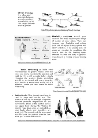 10
Circuit training.
It is when you
alternate between
several exercises
(usually five to 10)
that target different
muscle groups.
http://steadystrength.com/glossary/circuit-training/
Flexibility exercises stretch your
muscles and may improve your range
of motion at your joints. They can
improve your flexibility and reduce
your risk of injury during sports and
other activities. It is usually done in
warm-up exercise to condition the
muscle and in the Cooling down
exercise to allow the body to gradual
transition in a resting or near-resting
state.
https://www.pinterest.ph/pin/567946203003575678/
Static stretching is most often
recommended for general fitness. With this
type, you slowly ease into the position and
hold for 10 to 30 seconds before slowly
releasing the stretch. Static stretching
should be performed with warm muscles,
such as after a warm-up or at the end of a
workout. There are two forms of static
stretching.
https://www.pinterest.ph/pin/331718328777329666
• Active Static: This form of stretching is
used in yoga and martial arts. The
stretch is held by the strength of agonist
muscles (muscles responsible for the
movement). Think of the stretch across
the upper body during the Warrior II
pose in yoga. Your arms are extended as
your back, chest, and shoulders are
stretched. The muscles of the arms and
shoulders are the agonist muscles that
allow you to hold this stretch.
https://www.americansportandfitness.com/blogs/fitness-blog/active-vs-passive-stretching-know-the-difference
 