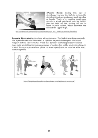 11
• Passive Static: During this type of
stretching, you hold the limb to perform the
stretch without any assistance such as a bar
or bands. Think of a standing quadriceps
stretch in which you bend your leg behind
you and hold the foot, pulling the heel in
close to your bottom, which stretches the
front of the upper thigh.
https://breakingmuscle.com/view-image?src=images/bydate/sep_4_2012_-_1243pm/shutterstock_34581244.jpg
Dynamic Stretching is stretching with movement. The body transitions gradually
into a position and this movement is repeated as you increase your reach and
range of motion. Research has found that dynamic stretching is less beneficial
than static stretching for increasing range of motion, but unlike static stretching, it
is ideal during the pre-workout phase because it gently warms muscles while also
stretching them.
https://blogdotsocialpacedotcom1.wordpress.com/tag/dynamic-stretching/
 