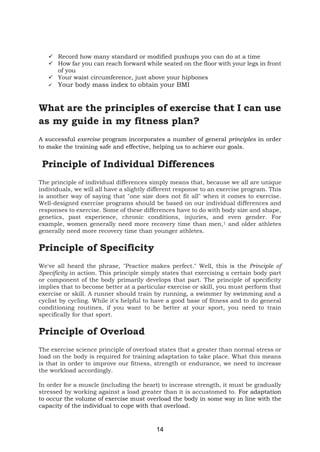 14
✓ Record how many standard or modified pushups you can do at a time
✓ How far you can reach forward while seated on the floor with your legs in front
of you
✓ Your waist circumference, just above your hipbones
✓ Your body mass index to obtain your BMI
What are the principles of exercise that I can use
as my guide in my fitness plan?
A successful exercise program incorporates a number of general principles in order
to make the training safe and effective, helping us to achieve our goals.
Principle of Individual Differences
The principle of individual differences simply means that, because we all are unique
individuals, we will all have a slightly different response to an exercise program. This
is another way of saying that "one size does not fit all" when it comes to exercise.
Well-designed exercise programs should be based on our individual differences and
responses to exercise. Some of these differences have to do with body size and shape,
genetics, past experience, chronic conditions, injuries, and even gender. For
example, women generally need more recovery time than men,1 and older athletes
generally need more recovery time than younger athletes.
Principle of Specificity
We've all heard the phrase, "Practice makes perfect." Well, this is the Principle of
Specificity in action. This principle simply states that exercising a certain body part
or component of the body primarily develops that part. The principle of specificity
implies that to become better at a particular exercise or skill, you must perform that
exercise or skill. A runner should train by running, a swimmer by swimming and a
cyclist by cycling. While it's helpful to have a good base of fitness and to do general
conditioning routines, if you want to be better at your sport, you need to train
specifically for that sport.
Principle of Overload
The exercise science principle of overload states that a greater than normal stress or
load on the body is required for training adaptation to take place. What this means
is that in order to improve our fitness, strength or endurance, we need to increase
the workload accordingly.
In order for a muscle (including the heart) to increase strength, it must be gradually
stressed by working against a load greater than it is accustomed to. For adaptation
to occur the volume of exercise must overload the body in some way in line with the
capacity of the individual to cope with that overload.
 