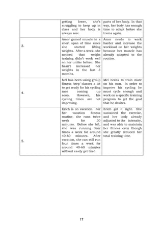 17
getting lower, she’s
struggling to keep up in
class and her body is
always sore.
parts of her body. In that
way, her body has enough
time to adapt before she
trains again.
3.
Amor gained muscle in a
short span of time since
she started lifting
weights. After a week, she
noticed that weight
training didn’t work well
on her unlike before. She
hasn’t increased her
weights in the last 3
months.
Amor needs to work
harder and increase the
workload on her weights
because her muscle has
already adapted to the
routine.
4.
Mel has been using group
fitness ‘step’ classes a lot
to get ready for his cycling
race coming up
soon. However, his
cycling times are not
improving.
Mel needs to train more
on his own. In order to
improve his cycling he
must cycle enough and
work on a specific training
program to get the goal
that he desires.
5.
Erich is on vacation. For
her vacation fitness
routine, she runs twice
week for 30
minutes. Before she left,
she was running four
times a week for around
40-60 minutes. After
vacation, she can still run
four times a week for
around 40-60 minutes
without easily get tired.
Erich got it right. She
sustained the exercise,
and her body already
adjusted to the intensity,
and was able to maintain
her fitness even though
she greatly reduced her
total training time.
 