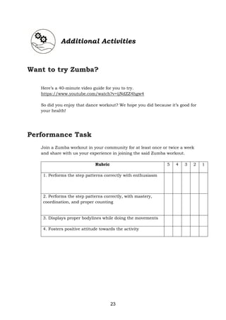 23
Additional Activities
Want to try Zumba?
Here’s a 40-minute video guide for you to try.
https://www.youtube.com/watch?v=ijNdZZ4hgw4
So did you enjoy that dance workout? We hope you did because it’s good for
your health!
Performance Task
Join a Zumba workout in your community for at least once or twice a week
and share with us your experience in joining the said Zumba workout.
Rubric 5 4 3 2 1
1. Performs the step patterns correctly with enthusiasm
2. Performs the step patterns correctly, with mastery,
coordination, and proper counting
3. Displays proper bodylines while doing the movements
4. Fosters positive attitude towards the activity
 