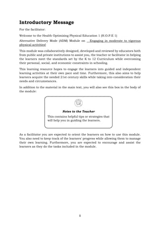 ii
Introductory Message
For the facilitator:
Welcome to the Health Optimizing Physical Education 1 (H.O.P.E 1)
Alternative Delivery Mode (ADM) Module on Engaging in moderate to vigorous
physical activities!
This module was collaboratively designed, developed and reviewed by educators both
from public and private institutions to assist you, the teacher or facilitator in helping
the learners meet the standards set by the K to 12 Curriculum while overcoming
their personal, social, and economic constraints in schooling.
This learning resource hopes to engage the learners into guided and independent
learning activities at their own pace and time. Furthermore, this also aims to help
learners acquire the needed 21st century skills while taking into consideration their
needs and circumstances.
In addition to the material in the main text, you will also see this box in the body of
the module:
As a facilitator you are expected to orient the learners on how to use this module.
You also need to keep track of the learners' progress while allowing them to manage
their own learning. Furthermore, you are expected to encourage and assist the
learners as they do the tasks included in the module.
Notes to the Teacher
This contains helpful tips or strategies that
will help you in guiding the learners.
 