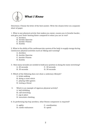 2
What I Know
Directions: Choose the letter of the best answer. Write the chosen letter on a separate
sheet of paper.
1. What is any physical activity that makes you sweat, causes you to breathe harder,
and gets your heart beating faster compared to when you are at rest?
A. Aerobics
B. Aerobic Exercise
C. Aerobic Fitness
D. Zumba
2. What is the ability of the cardiovascular system of the body to supply energy during
continuous physical activities such as biking and running?
A. Aerobics
B. Aerobic Exercise
C. Aerobic Fitness
D. Zumba
3. How many seconds are needed to hold your position in doing the static stretching?
A. 20 seconds C. 40 seconds
B. 30 seconds D. 50 seconds
4. Which of the following does not show a sedentary lifestyle?
A. brisk walking
B. doing a cross stitch
C. playing video games
D. texting a friend
5. Which is an example of vigorous physical activity?
A. ball dribbling
B. calf stretching
C. jog in place
D. mountain climbing
6. In performing hip-hop aerobics, what fitness component is required?
A. agility C. coordination
B. cardio endurance D. speed
 
