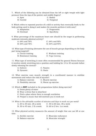3
7. Which of the following can be obtained from the left or right temple with light
pressure from the tips of the pointer and middle fingers?
A. Apex C. Radial
B. Carotid D. Temporal
8. Which refers to repeated practice of a skill or activity that eventually leads to the
body getting used to doing it and makes the muscles perform it with ease?
A. Adaptation C. Progression
B. Overload D. Specificity
9. What percentage of the maximum heart rate should be the target in performing
moderate-intensity physical activity?
A. 64% and 76% C. 64% and 90%
B. 64% and 76% D. 64% and 95%
10. What type of training alternates the use of muscle groups depending on the body
part being targeted?
A. Circuit training C. Workout training
B. Resistance training D. Yoga training
11. What type of stretching is most often recommended for general fitness because
it involves slowly stretching into a position and holding for 10 to 30 seconds before
slowly releasing the stretch?
A. Ballistic C. Passive
B. Dynamic D. Static
12. What exercise uses muscle strength in a coordinated manner to stabilize
movements and reduce the risk of injuries?
A. Balance exercise C. Muscle exercise
B. Flexibility exercise D. Warm up exercise
13. Which is NOT included in the preparations before doing exercise?
A. Drink plenty of water
B. Wear a dress that is absorbent
C. Find a place where there is enough ventilation
D. Prepare a music that will motivate you to work out
14. What is the advisable number of minutes and days to work out per week?
A. 20 to 30 min. 2X a week C. 30 to 60 min. 3X a week
B. 30 to 45 min. 3 X a week D. 60 to 2 hrs. 1x a week
15. What physical activity measures the amount of weight that one can lift at one
time.
A. Aerobic exercise C. Muscular endurance
B. Balance exercise D. Muscular strength
 