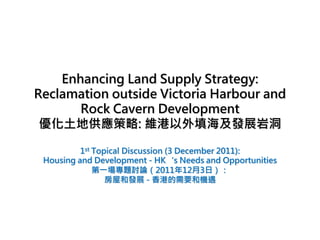 Enhancing Land Supply Strategy:
Reclamation outside Victoria Harbour and
       Rock Cavern Development
 優化土地供應策略: 維港以外填海及發展岩洞

          1st Topical Discussion (3 December 2011):
 Housing and Development - HK‘s Needs and Opportunities
              第一場專題討論（2011年12月3日）：
                 房屋和發展 - 香港的需要和機遇
 
