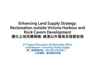 Enhancing Land Supply Strategy:
Reclamation outside Victoria Harbour and
       Rock Cavern Development
 優化土地供應策略: 維港以外填海及發展岩洞

      2nd Topical Discussion (10 December 2011):
        Land Reserve – Ensuring Timely Supply
         第二場專題討論（2011年12月10日）：
                土地儲備 - 確保適時供應
 