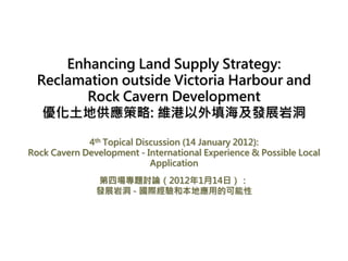 Enhancing Land Supply Strategy:
  Reclamation outside Victoria Harbour and
         Rock Cavern Development
   優化土地供應策略: 維港以外填海及發展岩洞

             4th Topical Discussion (14 January 2012):
Rock Cavern Development - International Experience & Possible Local
                            Application

               第四場專題討論（2012年1月14日）：
               發展岩洞 - 國際經驗和本地應用的可能性
 