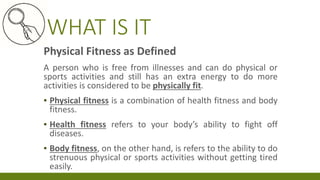 WHAT IS IT
Physical Fitness as Defined
A person who is free from illnesses and can do physical or
sports activities and still has an extra energy to do more
activities is considered to be physically fit.
▪ Physical fitness is a combination of health fitness and body
fitness.
▪ Health fitness refers to your body’s ability to fight off
diseases.
▪ Body fitness, on the other hand, is refers to the ability to do
strenuous physical or sports activities without getting tired
easily.
 