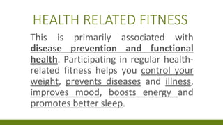 HEALTH RELATED FITNESS
This is primarily associated with
disease prevention and functional
health. Participating in regular health-
related fitness helps you control your
weight, prevents diseases and illness,
improves mood, boosts energy and
promotes better sleep.
 