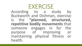 EXERCISE
According to a study by
Buckworth and Dishman, exercise
is the “planned, structured,
repetitive bodily movements that
someone engages in for the
purpose of improving or
maintaining physical fitness or
health.
 