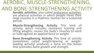 AEROBIC, MUSCLE-STRENGTHENING,
AND BONE-STRENGTHENING ACTIVITY
Aerobic activities, also called endurance activities,
are physical activities in which people move their
large muscles in a rhythmic manner for a sustained
period.
Muscle-Strengthening Activity This kind of
activity, which includes resistance training and
lifting weights, causes the body’s muscles to work
or hold against an applied force or weight.
Bone-Strengthening Activity This kind of activity
(sometimes called weight-bearing or weight-
loading activity) produces a force on the bones
that promotes bone growth and strength.
 