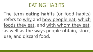 EATING HABITS
The term eating habits (or food habits)
refers to why and how people eat, which
foods they eat, and with whom they eat,
as well as the ways people obtain, store,
use, and discard food.
 