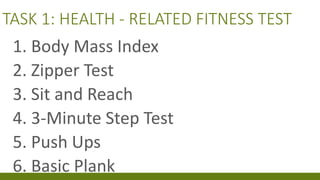 TASK 1: HEALTH - RELATED FITNESS TEST
1. Body Mass Index
2. Zipper Test
3. Sit and Reach
4. 3-Minute Step Test
5. Push Ups
6. Basic Plank
 