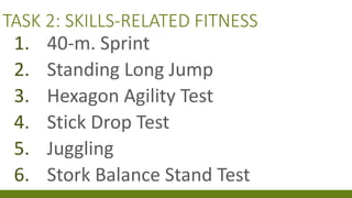 TASK 2: SKILLS-RELATED FITNESS
1. 40-m. Sprint
2. Standing Long Jump
3. Hexagon Agility Test
4. Stick Drop Test
5. Juggling
6. Stork Balance Stand Test
 