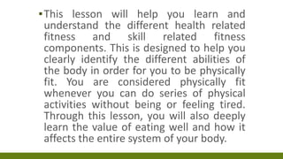▪This lesson will help you learn and
understand the different health related
fitness and skill related fitness
components. This is designed to help you
clearly identify the different abilities of
the body in order for you to be physically
fit. You are considered physically fit
whenever you can do series of physical
activities without being or feeling tired.
Through this lesson, you will also deeply
learn the value of eating well and how it
affects the entire system of your body.
 