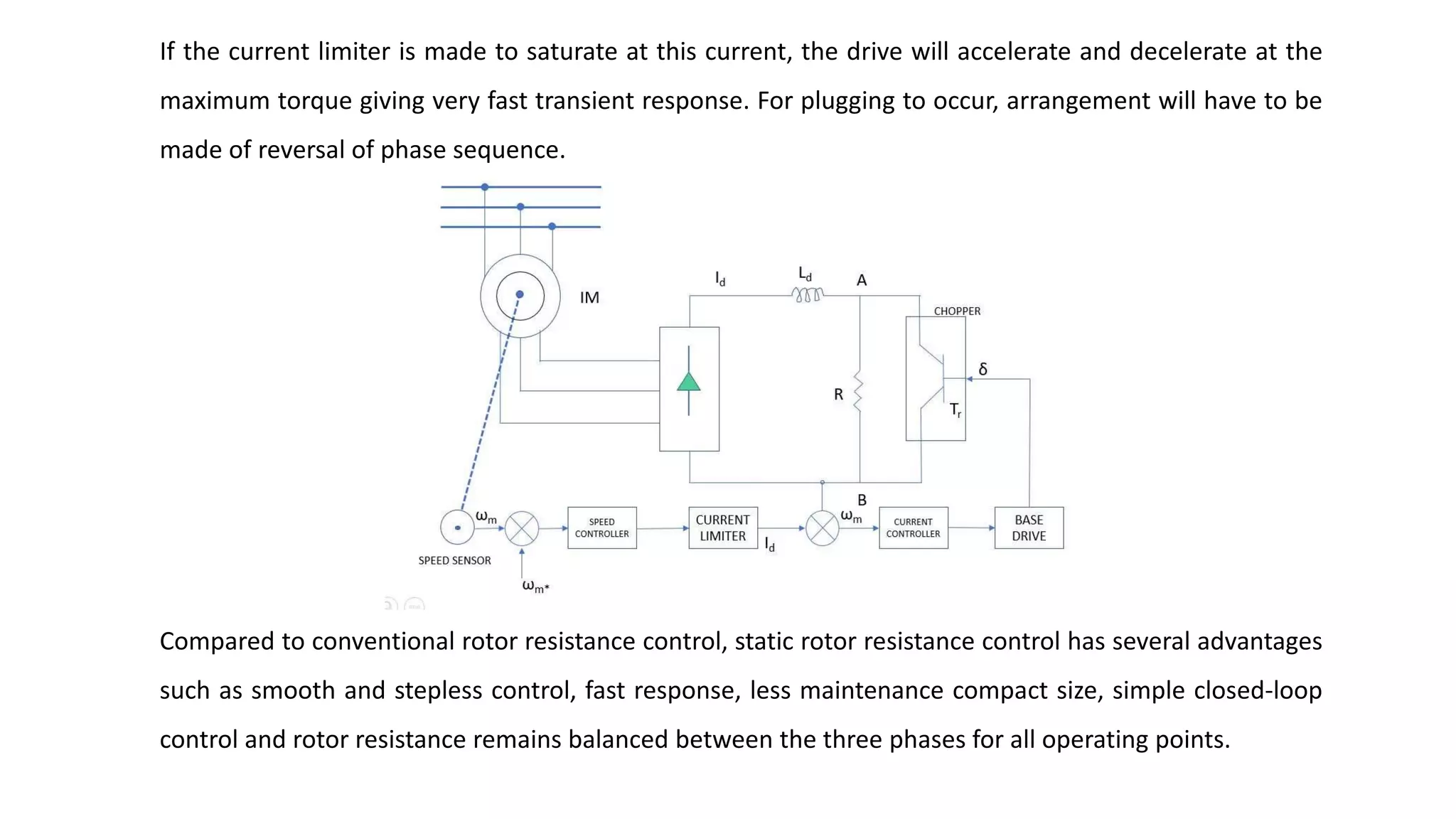 If the current limiter is made to saturate at this current, the drive will accelerate and decelerate at the
maximum torque giving very fast transient response. For plugging to occur, arrangement will have to be
made of reversal of phase sequence.
Compared to conventional rotor resistance control, static rotor resistance control has several advantages
such as smooth and stepless control, fast response, less maintenance compact size, simple closed-loop
control and rotor resistance remains balanced between the three phases for all operating points.
 