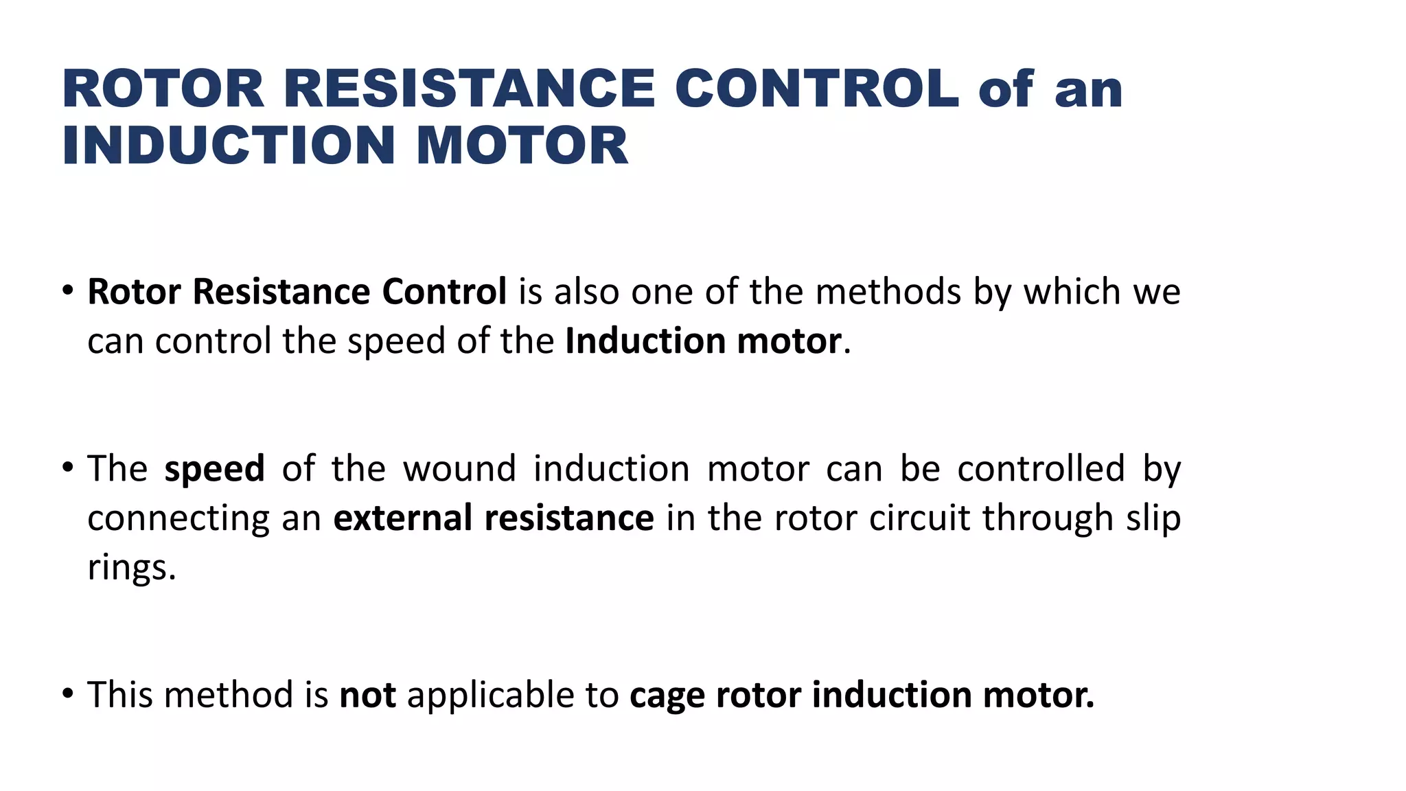 ROTOR RESISTANCE CONTROL of an
INDUCTION MOTOR
• Rotor Resistance Control is also one of the methods by which we
can control the speed of the Induction motor.
• The speed of the wound induction motor can be controlled by
connecting an external resistance in the rotor circuit through slip
rings.
• This method is not applicable to cage rotor induction motor.
 