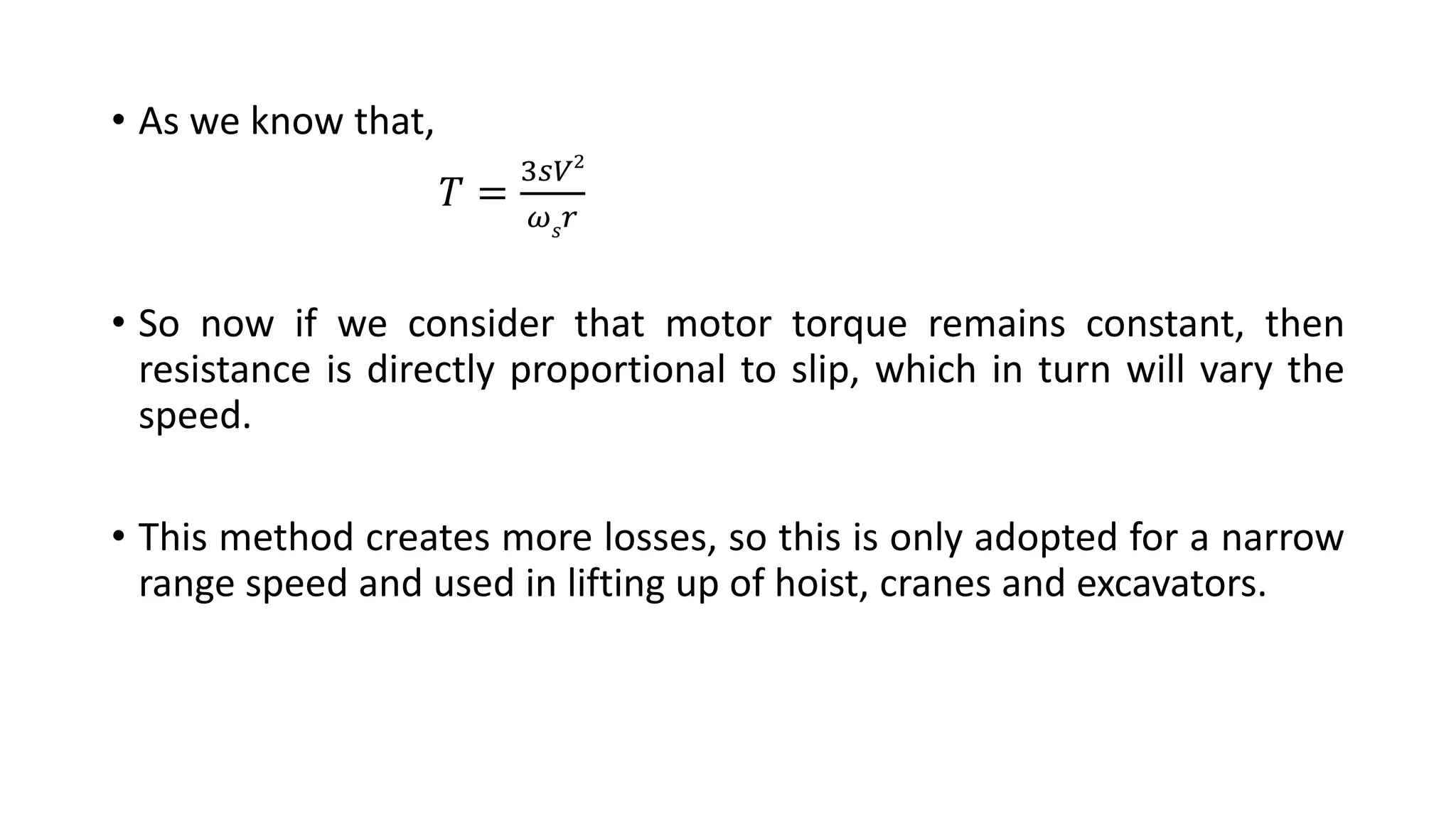 • As we know that,
𝑇 =
3𝑠𝑉2
𝜔 𝑠 𝑟
• So now if we consider that motor torque remains constant, then
resistance is directly proportional to slip, which in turn will vary the
speed.
• This method creates more losses, so this is only adopted for a narrow
range speed and used in lifting up of hoist, cranes and excavators.
 