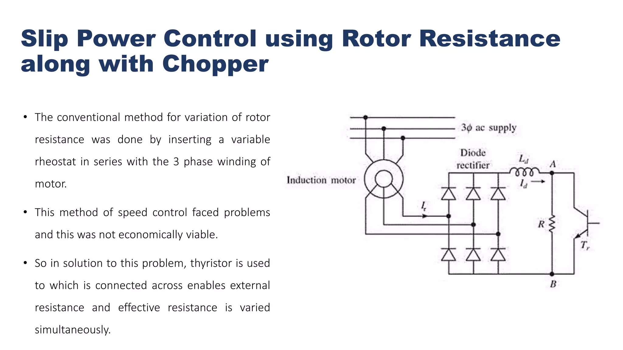Slip Power Control using Rotor Resistance
along with Chopper
• The conventional method for variation of rotor
resistance was done by inserting a variable
rheostat in series with the 3 phase winding of
motor.
• This method of speed control faced problems
and this was not economically viable.
• So in solution to this problem, thyristor is used
to which is connected across enables external
resistance and effective resistance is varied
simultaneously.
 