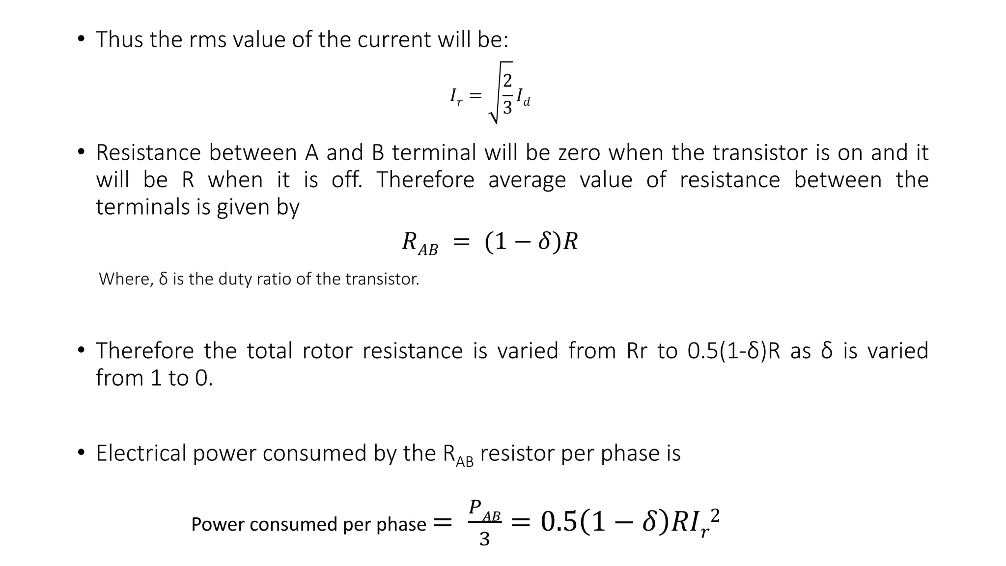• Thus the rms value of the current will be:
• Resistance between A and B terminal will be zero when the transistor is on and it
will be R when it is off. Therefore average value of resistance between the
terminals is given by
Where, δ is the duty ratio of the transistor.
• Therefore the total rotor resistance is varied from Rr to 0.5(1-δ)R as δ is varied
from 1 to 0.
• Electrical power consumed by the RAB resistor per phase is
𝐼 𝑟 =
2
3
𝐼 𝑑
𝑅 𝐴𝐵 = (1 − 𝛿)𝑅
Power consumed per phase =
𝑃 𝐴𝐵
3
= 0.5 1 − 𝛿 𝑅𝐼 𝑟
2
 