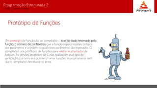 Programação Estruturada 2
Prof. Charles Fortes
Protótipo de Funções
Um protótipo de função diz ao compilador o tipo do dado retornado pela
função, o número de parâmetros que a função espera receber, os tipos
dos parâmetros e a ordem na qual esses parâmetros são esperados. O
compilador usa protótipos de funções para validar as chamadas de
funções. As versões anteriores do C não realizavam esse tipo de
verificação, portanto era possível chamar funções impropriamente sem
que o compilador detectasse os erros.
 