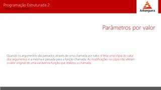 Programação Estruturada 2
Prof. Charles Fortes
Parâmetros por valor
Quando os argumentos são passados através de uma chamada por valor, é feita uma cópia do valor
dos argumentos e a mesma é passada para a função chamada. As modificações na cópia não afetam
o valor original de uma variável na função que realizou a chamada.
 