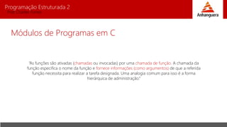 Programação Estruturada 2
Prof. Charles Fortes
Módulos de Programas em C
“As funções são ativadas (chamadas ou invocadas) por uma chamada de função. A chamada da
função especifica o nome da função e fornece informações (como argumentos) de que a referida
função necessita para realizar a tarefa designada. Uma analogia comum para isso é a forma
hierárquica de administração.”
 