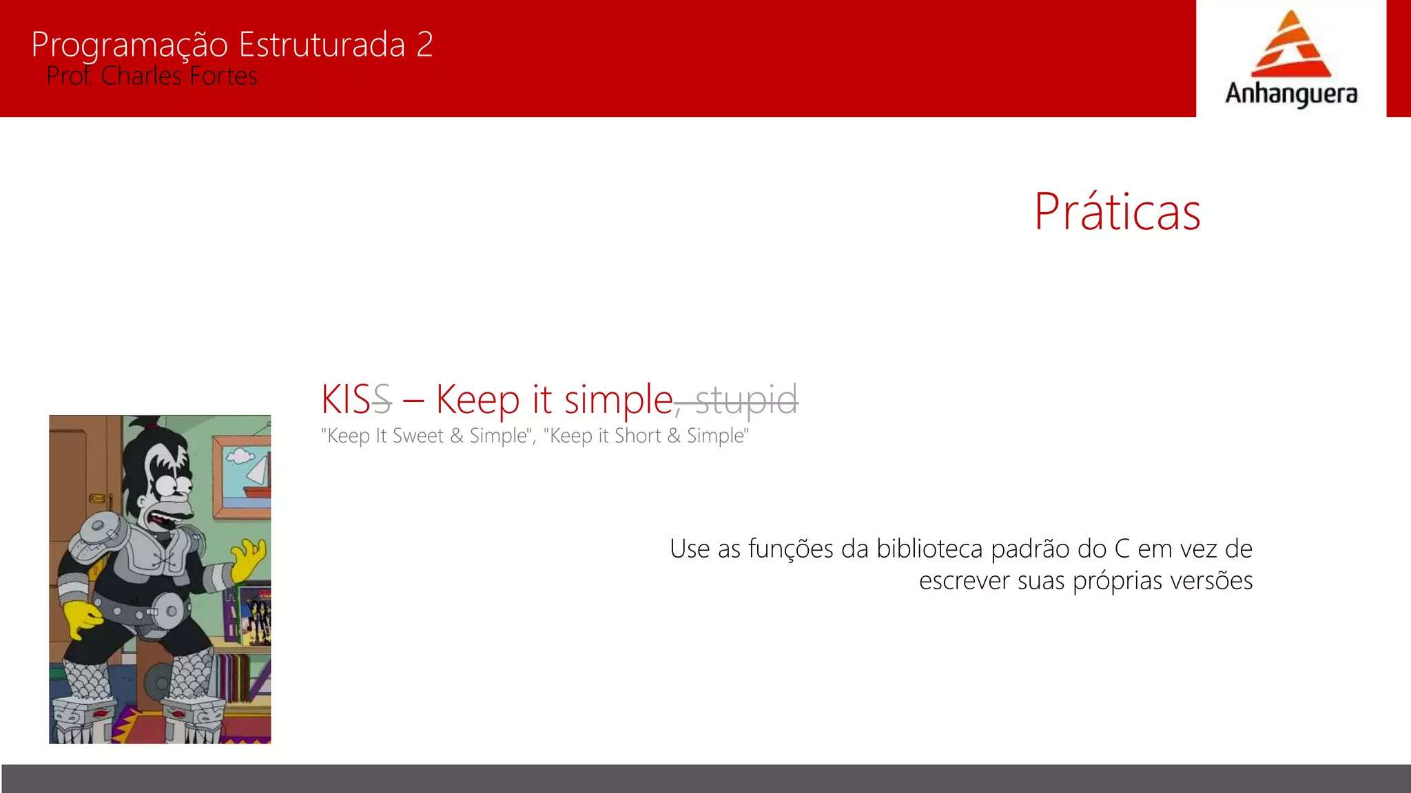 Programação Estruturada 2
Prof. Charles Fortes
Práticas
KISS – Keep it simple, stupid
"Keep It Sweet & Simple", "Keep it Short & Simple"
Use as funções da biblioteca padrão do C em vez de
escrever suas próprias versões
 