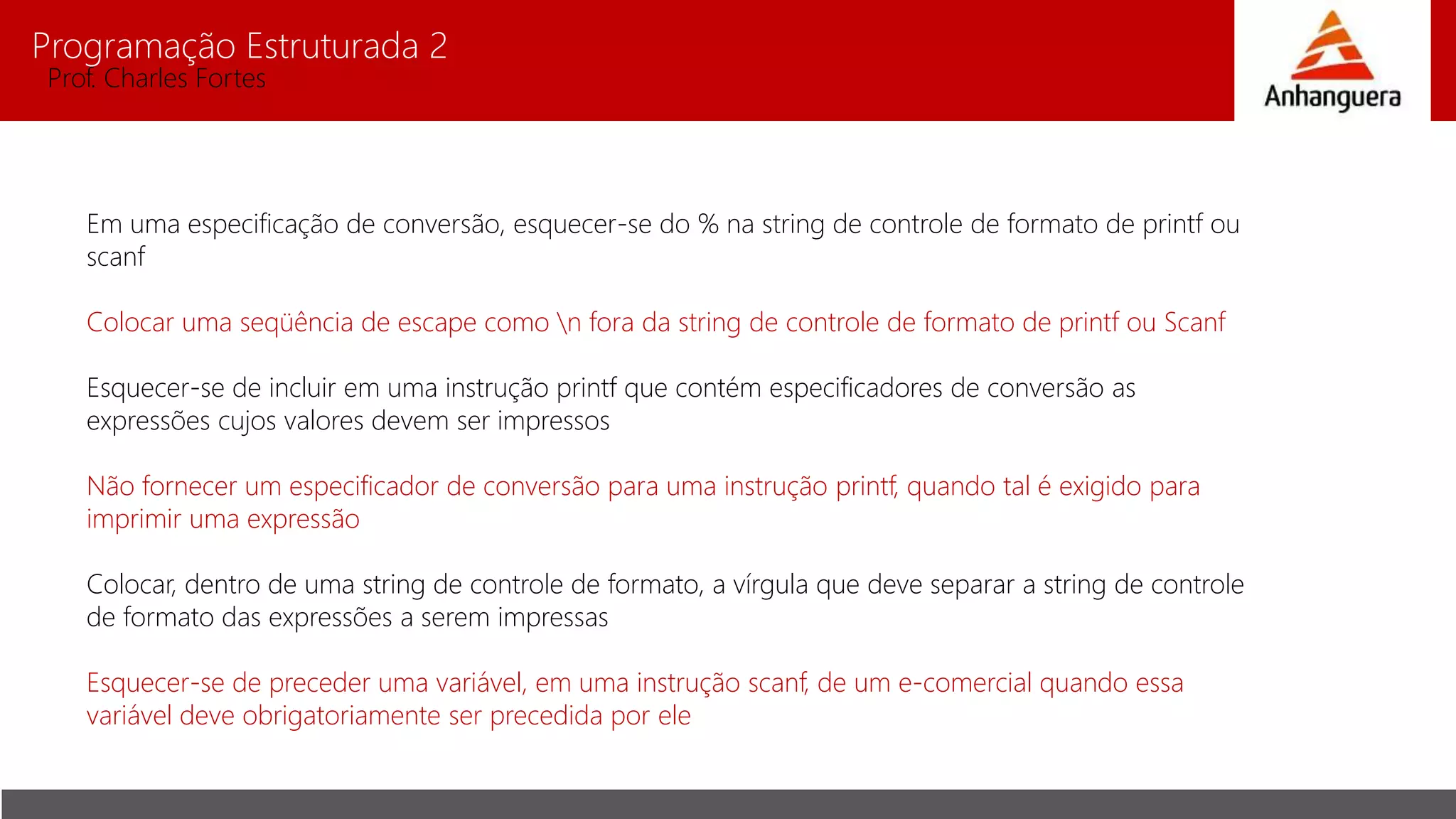 Programação Estruturada 2
Prof. Charles Fortes
Em uma especificação de conversão, esquecer-se do % na string de controle de formato de printf ou
scanf
Colocar uma seqüência de escape como n fora da string de controle de formato de printf ou Scanf
Esquecer-se de incluir em uma instrução printf que contém especificadores de conversão as
expressões cujos valores devem ser impressos
Não fornecer um especificador de conversão para uma instrução printf, quando tal é exigido para
imprimir uma expressão
Colocar, dentro de uma string de controle de formato, a vírgula que deve separar a string de controle
de formato das expressões a serem impressas
Esquecer-se de preceder uma variável, em uma instrução scanf, de um e-comercial quando essa
variável deve obrigatoriamente ser precedida por ele
 