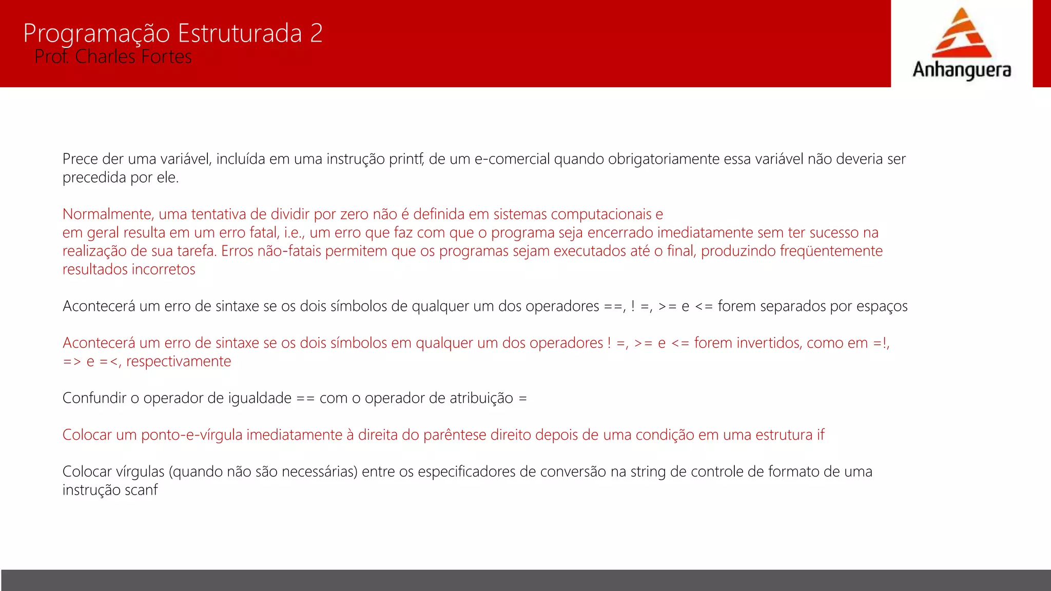 Programação Estruturada 2
Prof. Charles Fortes
Prece der uma variável, incluída em uma instrução printf, de um e-comercial quando obrigatoriamente essa variável não deveria ser
precedida por ele.
Normalmente, uma tentativa de dividir por zero não é definida em sistemas computacionais e
em geral resulta em um erro fatal, i.e., um erro que faz com que o programa seja encerrado imediatamente sem ter sucesso na
realização de sua tarefa. Erros não-fatais permitem que os programas sejam executados até o final, produzindo freqüentemente
resultados incorretos
Acontecerá um erro de sintaxe se os dois símbolos de qualquer um dos operadores ==, ! =, >= e <= forem separados por espaços
Acontecerá um erro de sintaxe se os dois símbolos em qualquer um dos operadores ! =, >= e <= forem invertidos, como em =!,
=> e =<, respectivamente
Confundir o operador de igualdade == com o operador de atribuição =
Colocar um ponto-e-vírgula imediatamente à direita do parêntese direito depois de uma condição em uma estrutura if
Colocar vírgulas (quando não são necessárias) entre os especificadores de conversão na string de controle de formato de uma
instrução scanf
 
