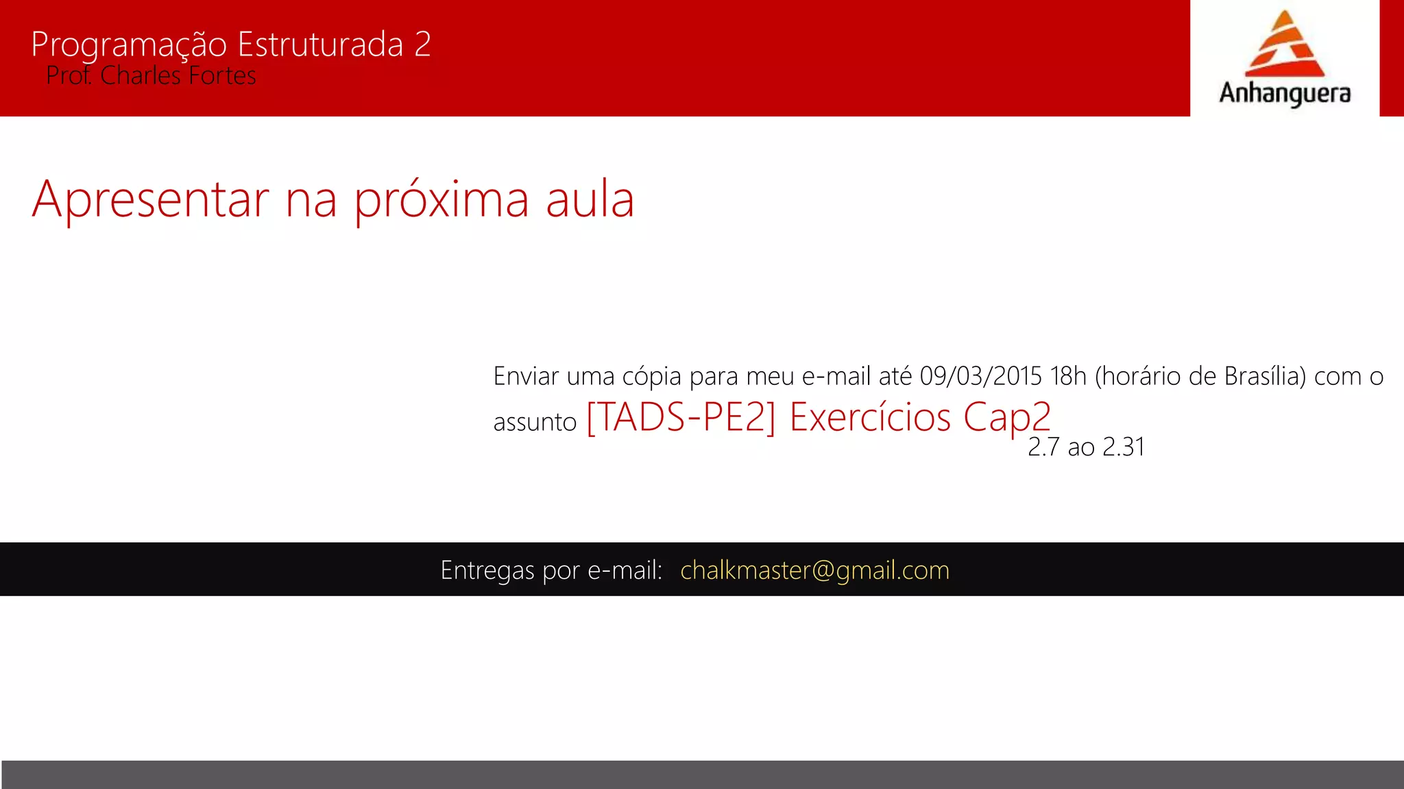 Programação Estruturada 2
Prof. Charles Fortes
Apresentar na próxima aula
Entregas por e-mail: chalkmaster@gmail.com
Enviar uma cópia para meu e-mail até 09/03/2015 18h (horário de Brasília) com o
assunto [TADS-PE2] Exercícios Cap2
2.7 ao 2.31
 