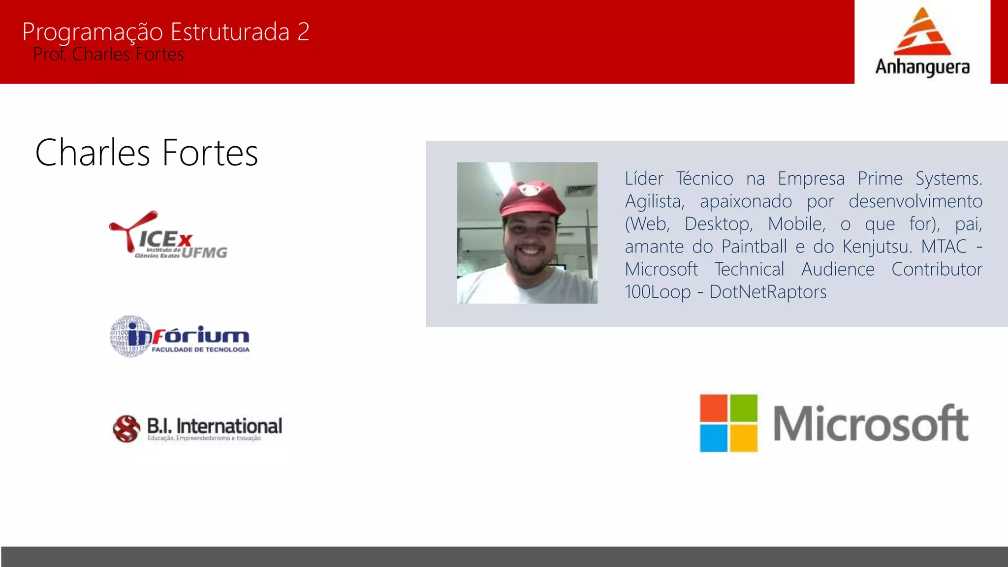 Programação Estruturada 2
Prof. Charles Fortes
Charles Fortes
Líder Técnico na Empresa Prime Systems.
Agilista, apaixonado por desenvolvimento
(Web, Desktop, Mobile, o que for), pai,
amante do Paintball e do Kenjutsu. MTAC -
Microsoft Technical Audience Contributor
100Loop - DotNetRaptors
 