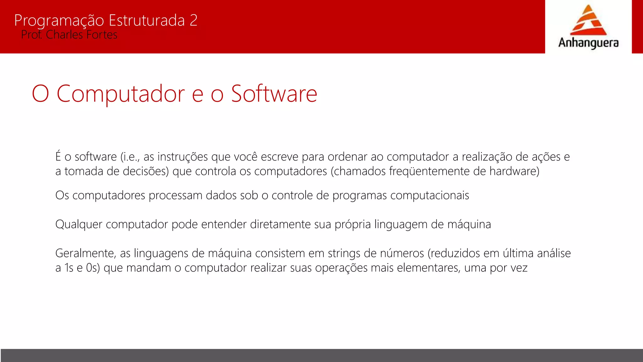 Programação Estruturada 2
Prof. Charles Fortes
O Computador e o Software
É o software (i.e., as instruções que você escreve para ordenar ao computador a realização de ações e
a tomada de decisões) que controla os computadores (chamados freqüentemente de hardware)
Os computadores processam dados sob o controle de programas computacionais
Qualquer computador pode entender diretamente sua própria linguagem de máquina
Geralmente, as linguagens de máquina consistem em strings de números (reduzidos em última análise
a 1s e 0s) que mandam o computador realizar suas operações mais elementares, uma por vez
 