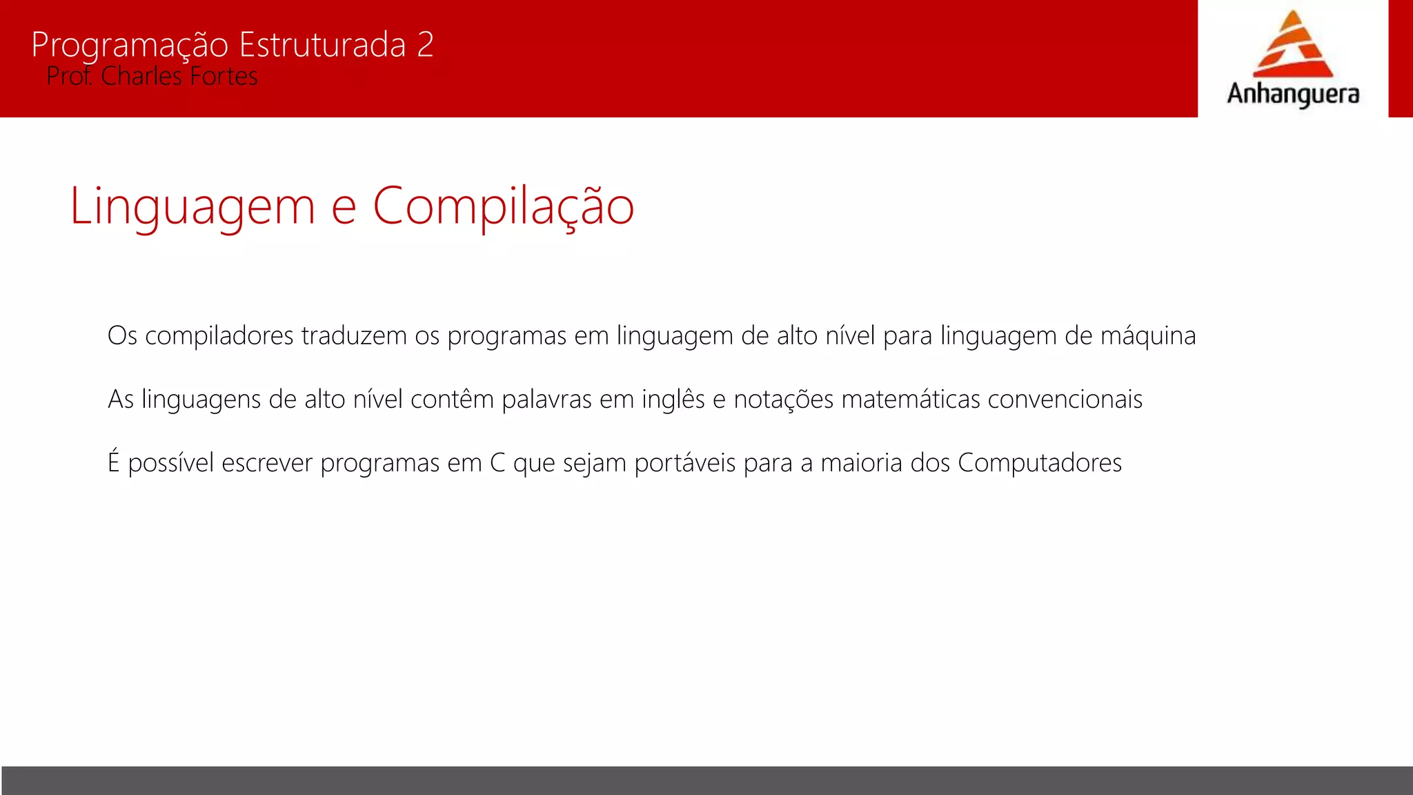 Programação Estruturada 2
Prof. Charles Fortes
Linguagem e Compilação
Os compiladores traduzem os programas em linguagem de alto nível para linguagem de máquina
As linguagens de alto nível contêm palavras em inglês e notações matemáticas convencionais
É possível escrever programas em C que sejam portáveis para a maioria dos Computadores
 
