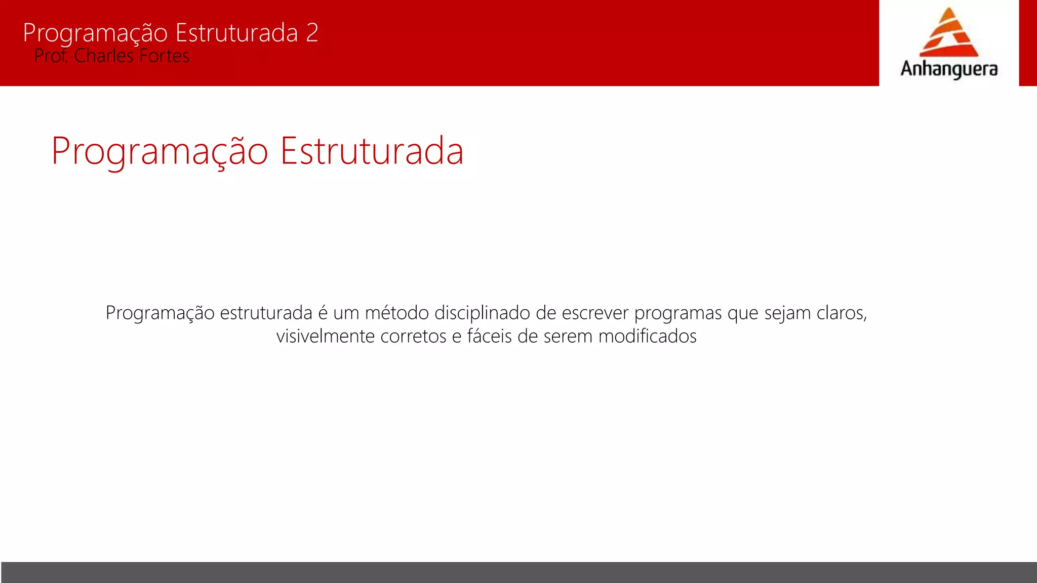 Programação Estruturada 2
Prof. Charles Fortes
Programação Estruturada
Programação estruturada é um método disciplinado de escrever programas que sejam claros,
visivelmente corretos e fáceis de serem modificados
 