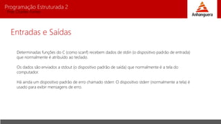 Programação Estruturada 2
Prof. Charles Fortes
Entradas e Saídas
Determinadas funções do C (como scanf) recebem dados de stdin (o dispositivo padrão de entrada)
que normalmente é atribuído ao teclado.
Os dados são enviados a stdout (o dispositivo padrão de saída) que normalmente é a tela do
computador.
Há ainda um dispositivo padrão de erro chamado stderr. O dispositivo stderr (normalmente a tela) é
usado para exibir mensagens de erro.
 