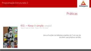 Programação Estruturada 2
Prof. Charles Fortes
Práticas
KISS – Keep it simple, stupid
"Keep It Sweet & Simple", "Keep it Short & Simple"
Use as funções da biblioteca padrão do C em vez de
escrever suas próprias versões
 