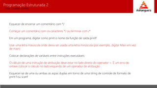 Programação Estruturada 2
Prof. Charles Fortes
Esquecer de encerrar um comentário com */
Começar um comentário com os caracteres */ ou terminar com /*
Em um programa, digitar como print o nome da função de saída printf
Usar uma letra maiúscula onde devia ser usada uma letra minúscula (por exemplo, digitar Main em vez
de main)
Colocar declarações de variáveis entre instruções executáveis
O cálculo de uma instrução de atribuição deve estar no lado direito do operador =. É um erro de
sintaxe colocar o cálculo no lado esquerdo de um operador de atribuição
Esquecer-se de uma ou ambas as aspas duplas em torno de uma string de controle de formato de
print f ou scanf
 