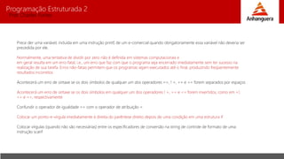 Programação Estruturada 2
Prof. Charles Fortes
Prece der uma variável, incluída em uma instrução printf, de um e-comercial quando obrigatoriamente essa variável não deveria ser
precedida por ele.
Normalmente, uma tentativa de dividir por zero não é definida em sistemas computacionais e
em geral resulta em um erro fatal, i.e., um erro que faz com que o programa seja encerrado imediatamente sem ter sucesso na
realização de sua tarefa. Erros não-fatais permitem que os programas sejam executados até o final, produzindo freqüentemente
resultados incorretos
Acontecerá um erro de sintaxe se os dois símbolos de qualquer um dos operadores ==, ! =, >= e <= forem separados por espaços
Acontecerá um erro de sintaxe se os dois símbolos em qualquer um dos operadores ! =, >= e <= forem invertidos, como em =!,
=> e =<, respectivamente
Confundir o operador de igualdade == com o operador de atribuição =
Colocar um ponto-e-vírgula imediatamente à direita do parêntese direito depois de uma condição em uma estrutura if
Colocar vírgulas (quando não são necessárias) entre os especificadores de conversão na string de controle de formato de uma
instrução scanf
 
