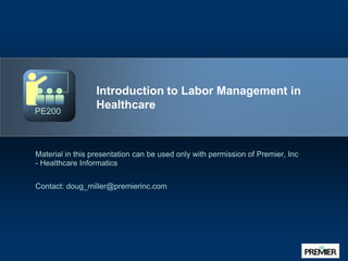 Introduction to Labor Management in Healthcare Material in this presentation can be used only with permission of Premier, Inc - Healthcare Informatics Contact: doug_miller@premierinc.com PE200 