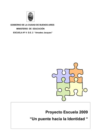 GOBIERNO DE LA CIUDAD DE BUENOS AIRES
     MINISTERIO DE EDUCACIÓN
  ESCUELA Nº 4 D.E. 2 “Amadeo Jacques”




                               Proyecto Escuela 2009
                 “Un puente hacia la Identidad “
 