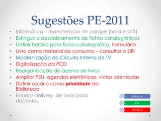 Sugestões PE-2011
• Informática – manutenção do parque (hard e soft)
• Extinguir o desdobramento de fichas catalográficas
• Definir horário para ficha catalográfica, formulário
• Livro como material de consumo – consultar o SIBI
• Modernização do Circuito Interno de TV
• Digitalização da PCD
• Reorganização do acervo de livros
• Ampliar PEU, agendas eletrônicas, visitas orientadas
• Definir usuário como prioridade da
  Biblioteca
• Estudar delivery de livros para                   Reforma
  docentes                                            Ok

                                                      PE 2012
 