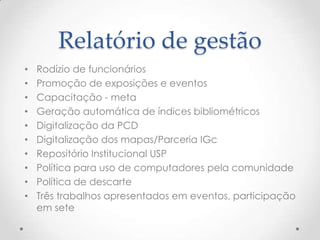 Relatório de gestão
•   Rodízio de funcionários
•   Promoção de exposições e eventos
•   Capacitação - meta
•   Geração automática de índices bibliométricos
•   Digitalização da PCD
•   Digitalização dos mapas/Parceria IGc
•   Repositório Institucional USP
•   Política para uso de computadores pela comunidade
•   Política de descarte
•   Três trabalhos apresentados em eventos, participação
    em sete
 