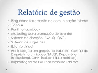 Relatório de gestão
• Blog como ferramenta de comunicação interna
• TV no AT
• Perfil no facebook
• Marketing para promoção de eventos
• Sistema de doação (ESALQ, IQSC)
• Sistema de sugestões
• Estante virtual
• Participação em grupos de trabalho: Gestão do
  Empréstimo Unificado, SAUSP, Repositório
  Institucional, CIPA, Índices bibliométricos)
• Implantação de EAD nas diciplinas da pós
 