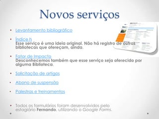Novos serviços
• Levantamento bibliográfico

• Índice h
  Esse serviço é uma ideia original. Não há registro de outras
  bibliotecas que ofereçam, ainda.

• Fator de Impacto
  Desconhecemos também que esse serviço seja oferecido por
  alguma Biblioteca.

• Solicitação de artigos

•   Abono de suspensão

•   Palestras e treinamentos


• Todos os formulários foram desenvolvidos pelo
  estagiário Fernando, utilizando o Google Forms.
 