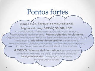 Pontos fortes
          Espaço físico. Parque computacional.
           Página web. Blog. Serviços     on-line.
      Ar condicionado. Treinamentos. Guarda volumes novo.
  Reestruturação administrativa. Realocação dos funcionários.
Organização do acervo. Reforma. Sala de videoconferência. Sala de
      treinamento. Atendimento ao usuário. Infraestrutura.
 Relacionamento biblioteca-docentes. Horário de funcionamento.
        Exposições e palestras. Criatividade dos funcionários.
     Acervo. Sistemas de informática. Remanejamento
        do acervo. Máquina de café. Empréstimo unificado.
            Serviços oferecidos. Divulgação de eventos.
                       Equipes capacitadas.
 
